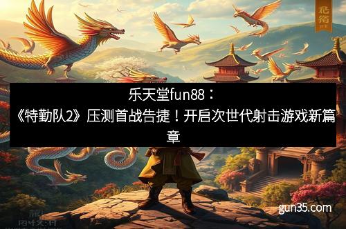 乐天堂fun88：《特勤队2》压测首战告捷！开启次世代射击游戏新篇章